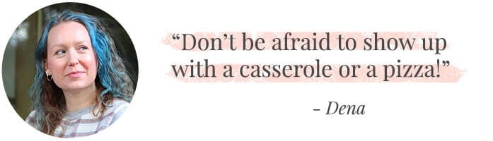 "Don’t be afraid to show up with a casserole or a pizza!" -Dena