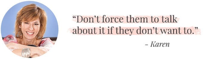 "Don’t force them to talk about it if they don’t want to." -Karen