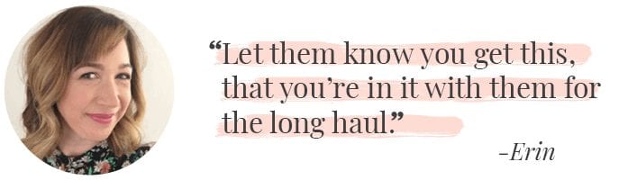 "Let them know you get this, that you're in it with them for the long haul." -Erin Levine